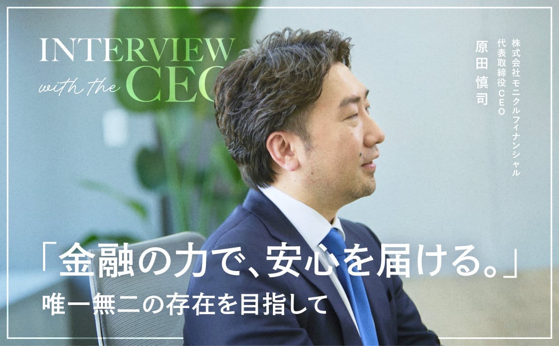 Interview with the CEO_「金融の力で、安心を届ける。」_唯一無二の存在を目指して_株式会社モニクルフィナンシャル_代表取締役CEO_原田慎司